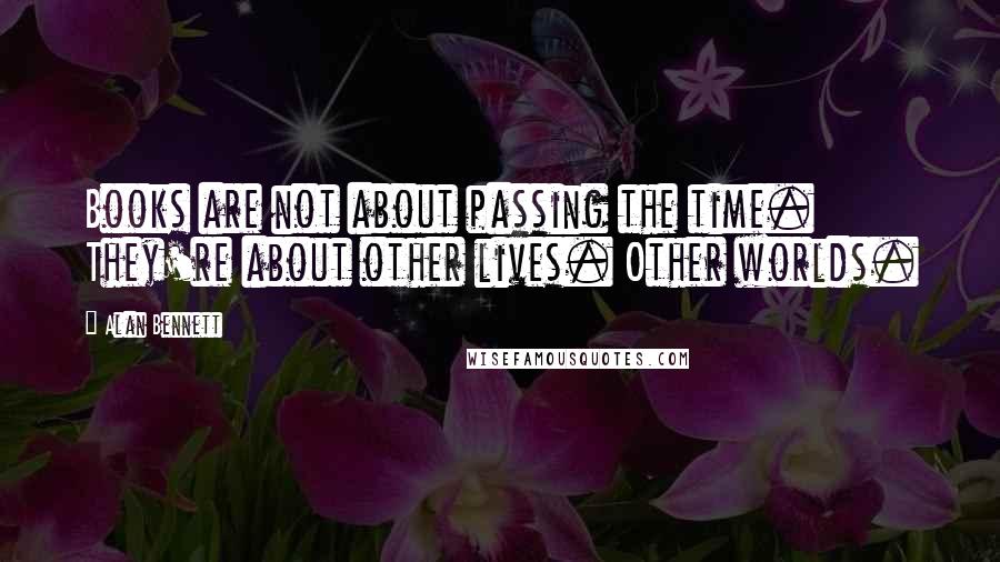 Alan Bennett Quotes: Books are not about passing the time. They're about other lives. Other worlds.