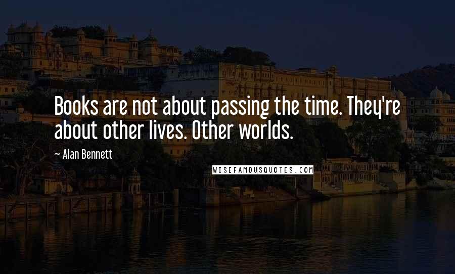 Alan Bennett Quotes: Books are not about passing the time. They're about other lives. Other worlds.