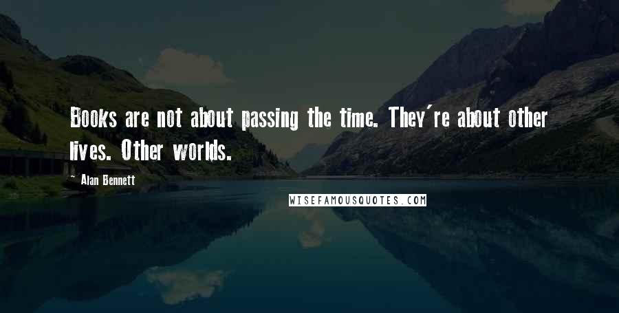 Alan Bennett Quotes: Books are not about passing the time. They're about other lives. Other worlds.