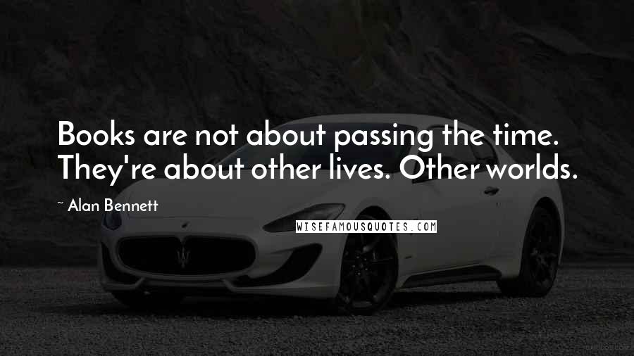 Alan Bennett Quotes: Books are not about passing the time. They're about other lives. Other worlds.