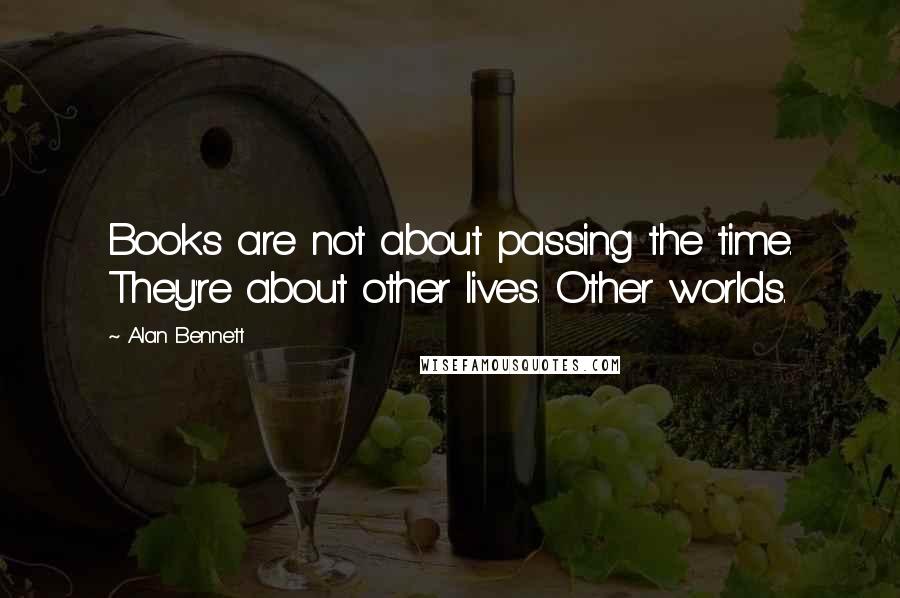 Alan Bennett Quotes: Books are not about passing the time. They're about other lives. Other worlds.