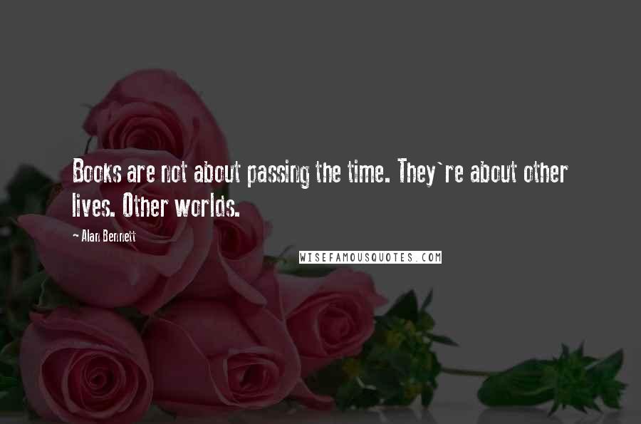 Alan Bennett Quotes: Books are not about passing the time. They're about other lives. Other worlds.