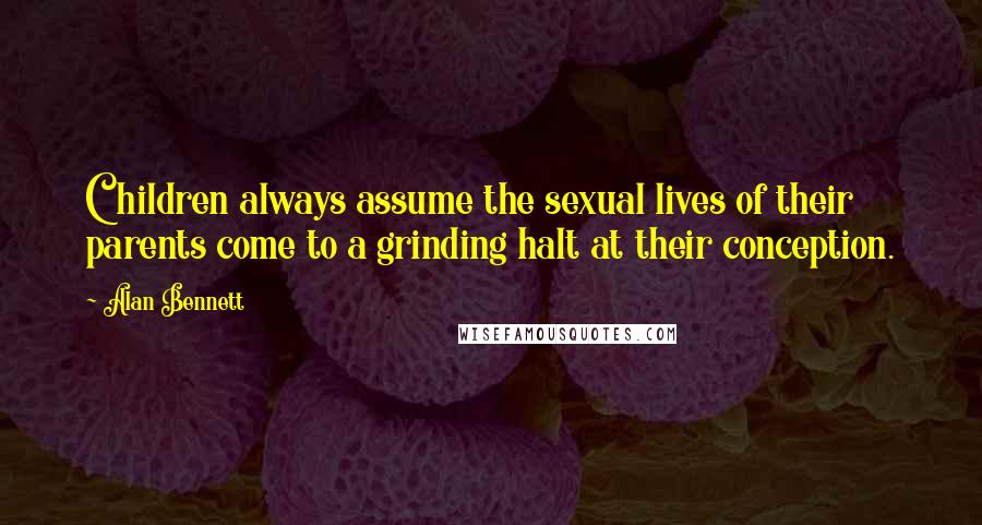 Alan Bennett Quotes: Children always assume the sexual lives of their parents come to a grinding halt at their conception.