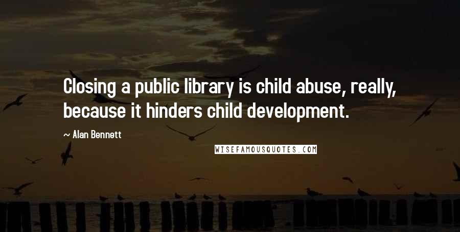 Alan Bennett Quotes: Closing a public library is child abuse, really, because it hinders child development.