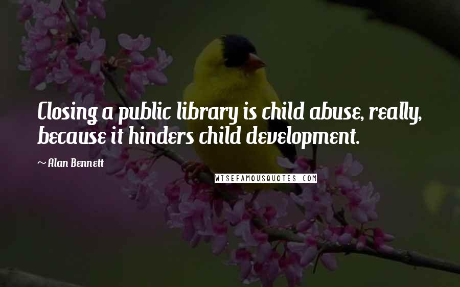 Alan Bennett Quotes: Closing a public library is child abuse, really, because it hinders child development.