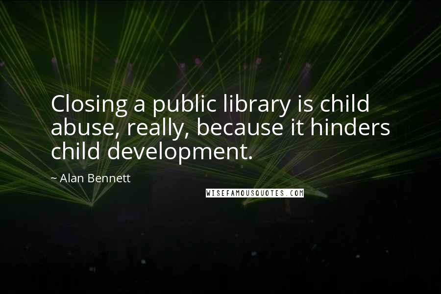 Alan Bennett Quotes: Closing a public library is child abuse, really, because it hinders child development.