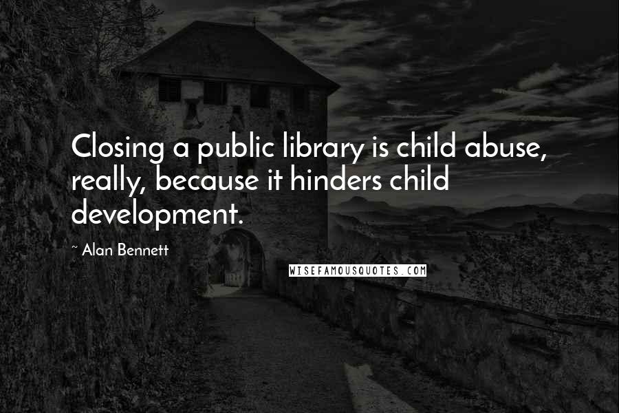 Alan Bennett Quotes: Closing a public library is child abuse, really, because it hinders child development.