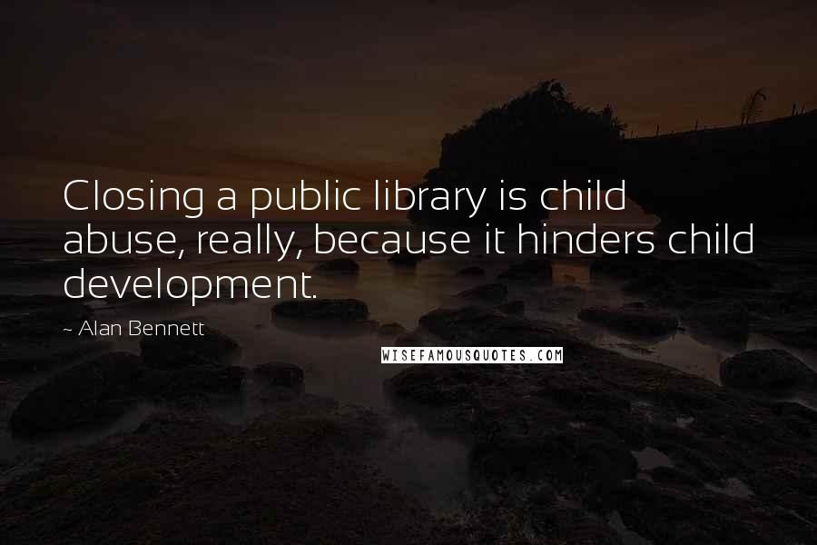 Alan Bennett Quotes: Closing a public library is child abuse, really, because it hinders child development.