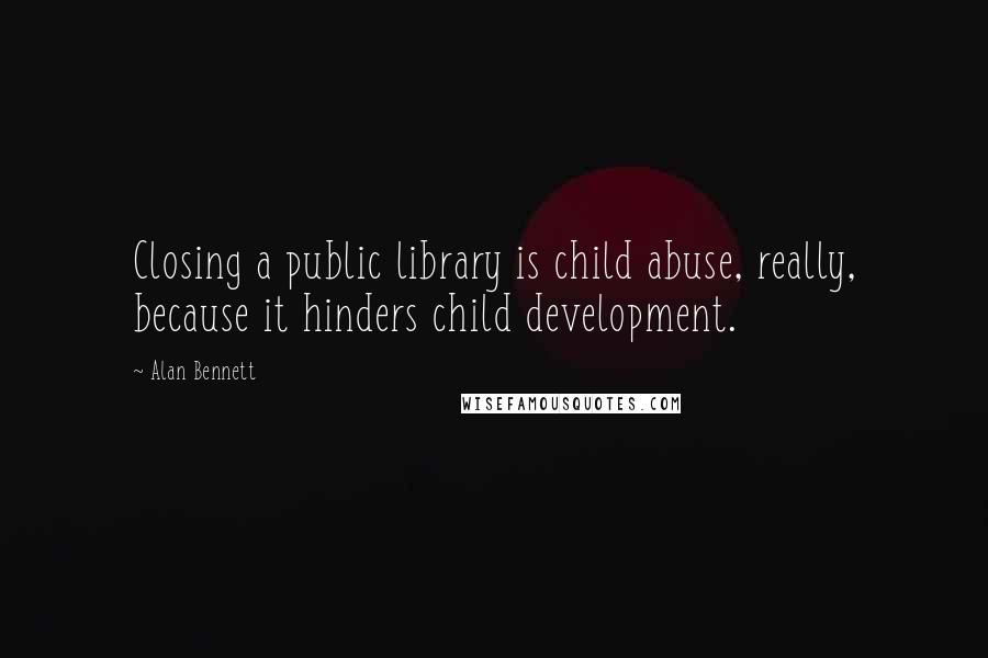 Alan Bennett Quotes: Closing a public library is child abuse, really, because it hinders child development.