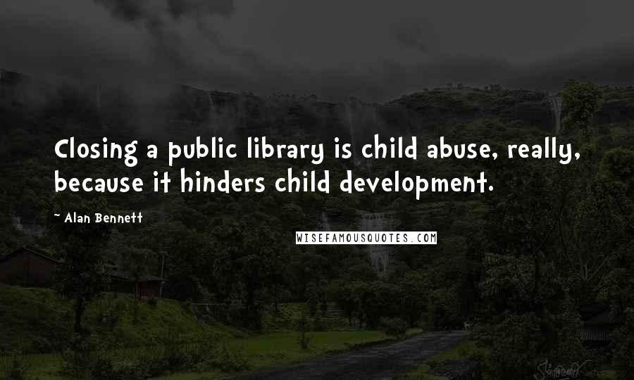 Alan Bennett Quotes: Closing a public library is child abuse, really, because it hinders child development.