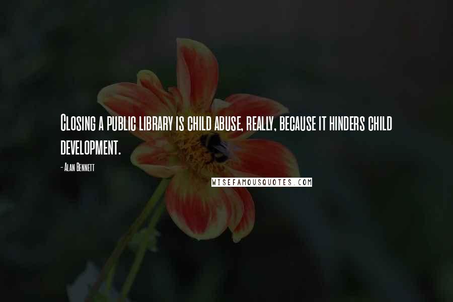 Alan Bennett Quotes: Closing a public library is child abuse, really, because it hinders child development.