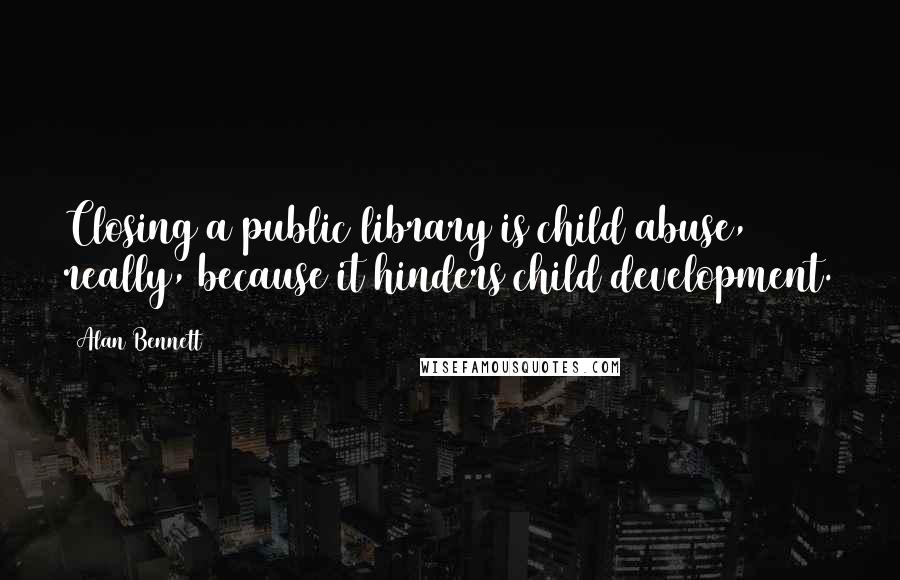 Alan Bennett Quotes: Closing a public library is child abuse, really, because it hinders child development.