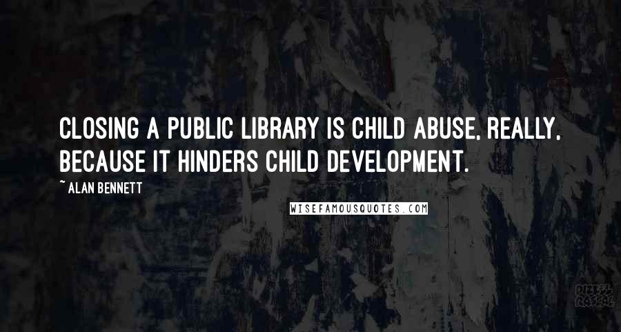 Alan Bennett Quotes: Closing a public library is child abuse, really, because it hinders child development.