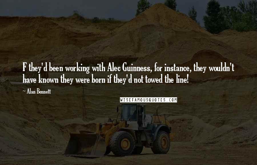 Alan Bennett Quotes: F they'd been working with Alec Guinness, for instance, they wouldn't have known they were born if they'd not towed the line!