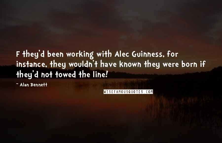 Alan Bennett Quotes: F they'd been working with Alec Guinness, for instance, they wouldn't have known they were born if they'd not towed the line!