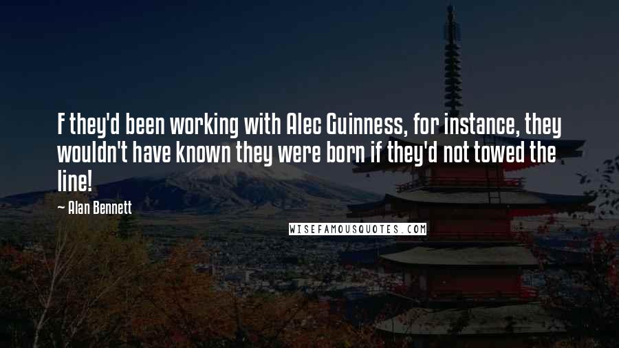 Alan Bennett Quotes: F they'd been working with Alec Guinness, for instance, they wouldn't have known they were born if they'd not towed the line!