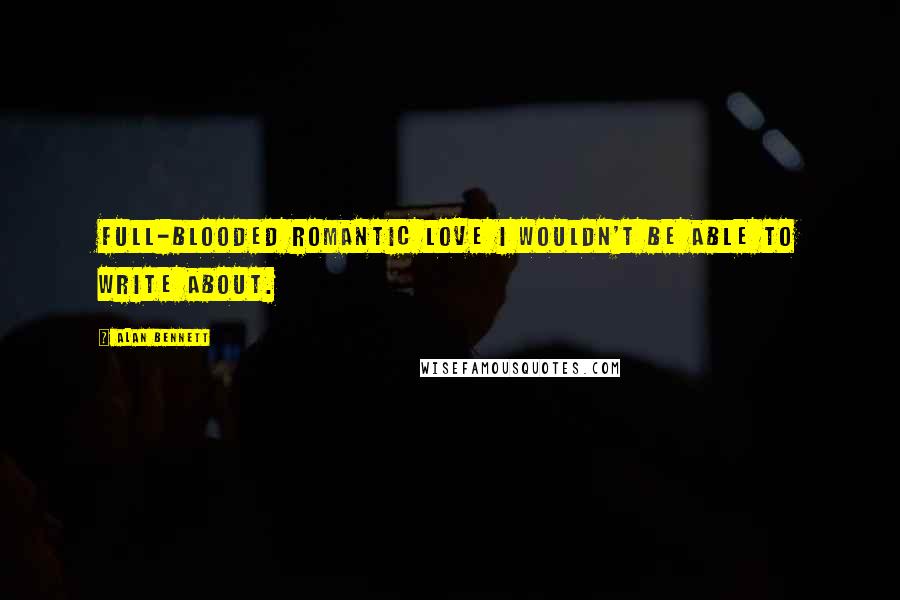 Alan Bennett Quotes: Full-blooded romantic love I wouldn't be able to write about.