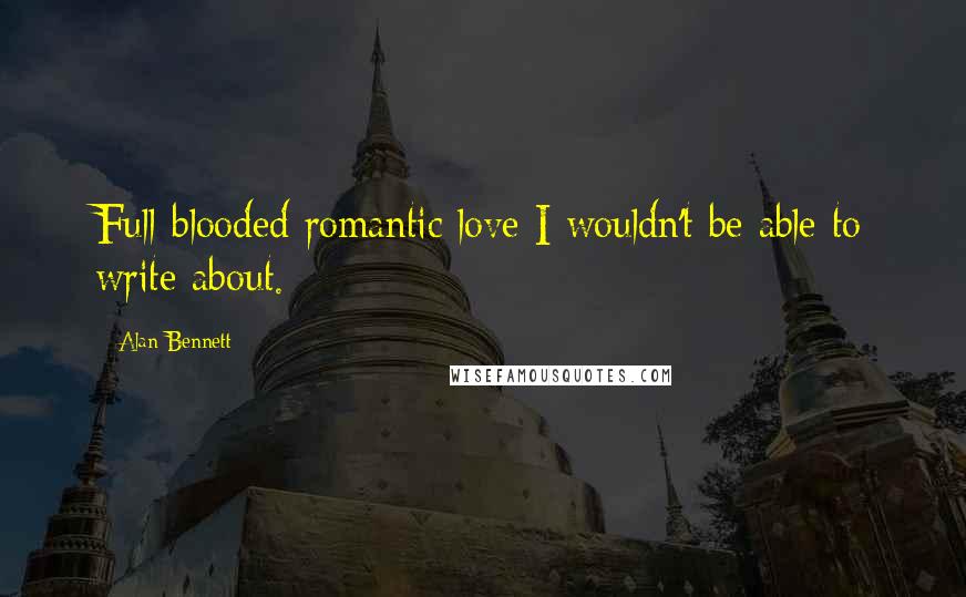 Alan Bennett Quotes: Full-blooded romantic love I wouldn't be able to write about.