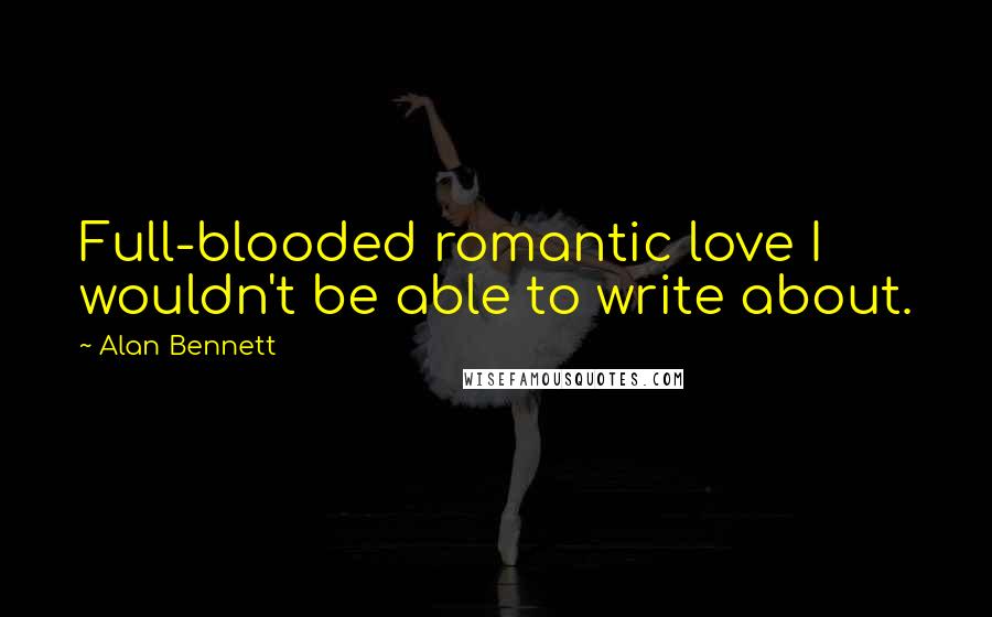 Alan Bennett Quotes: Full-blooded romantic love I wouldn't be able to write about.