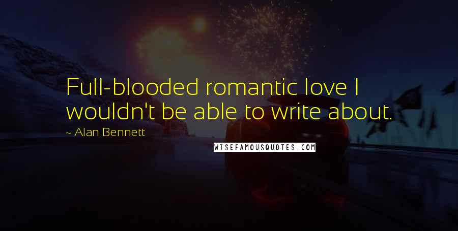 Alan Bennett Quotes: Full-blooded romantic love I wouldn't be able to write about.