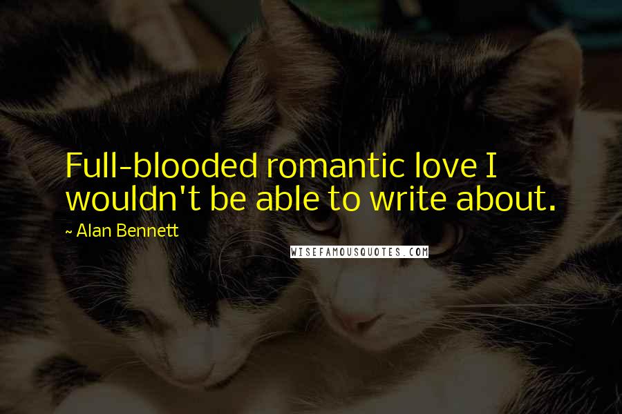 Alan Bennett Quotes: Full-blooded romantic love I wouldn't be able to write about.