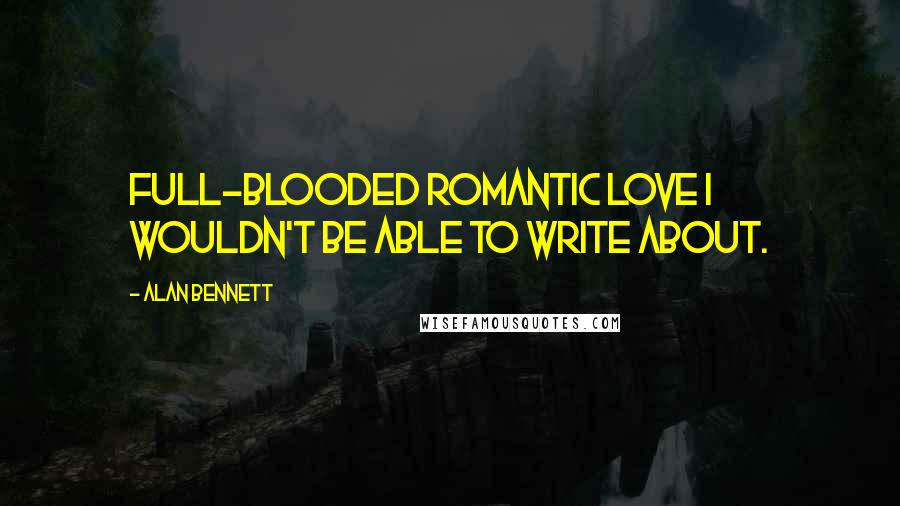 Alan Bennett Quotes: Full-blooded romantic love I wouldn't be able to write about.