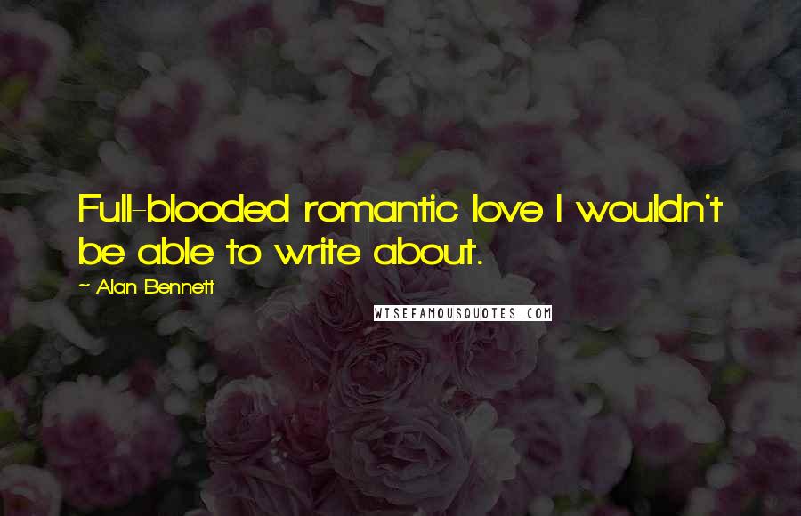 Alan Bennett Quotes: Full-blooded romantic love I wouldn't be able to write about.