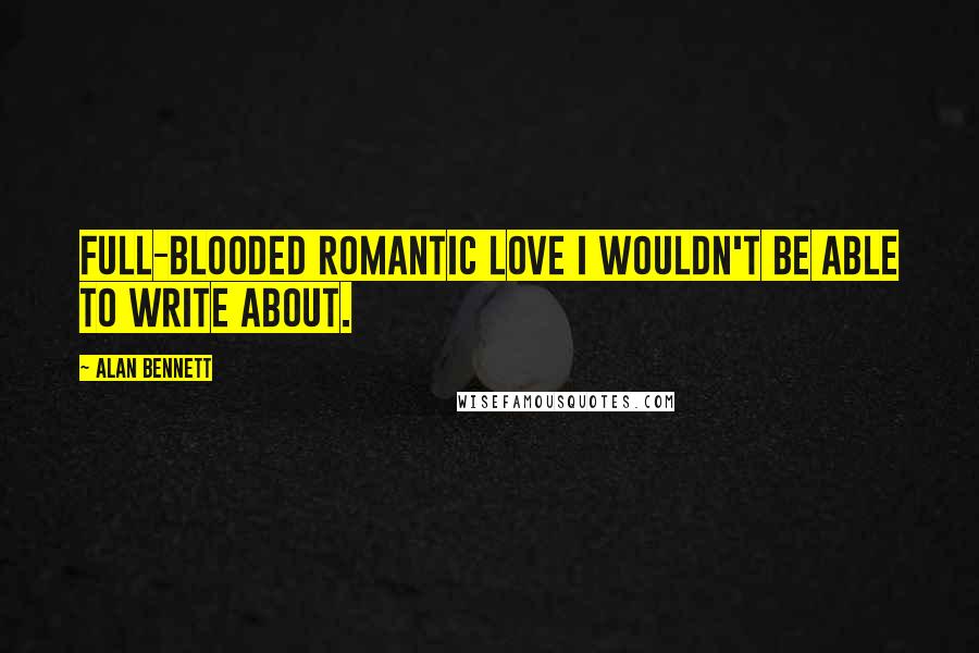 Alan Bennett Quotes: Full-blooded romantic love I wouldn't be able to write about.