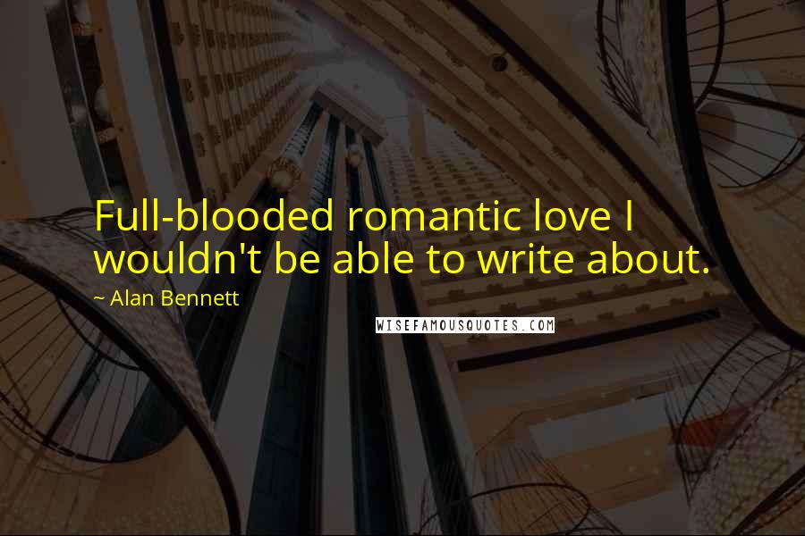 Alan Bennett Quotes: Full-blooded romantic love I wouldn't be able to write about.