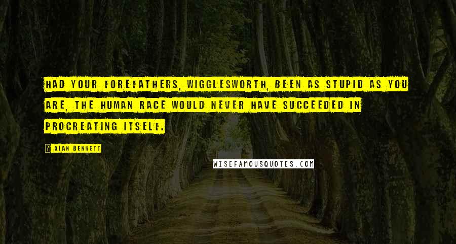 Alan Bennett Quotes: Had your forefathers, Wigglesworth, been as stupid as you are, the human race would never have succeeded in procreating itself.