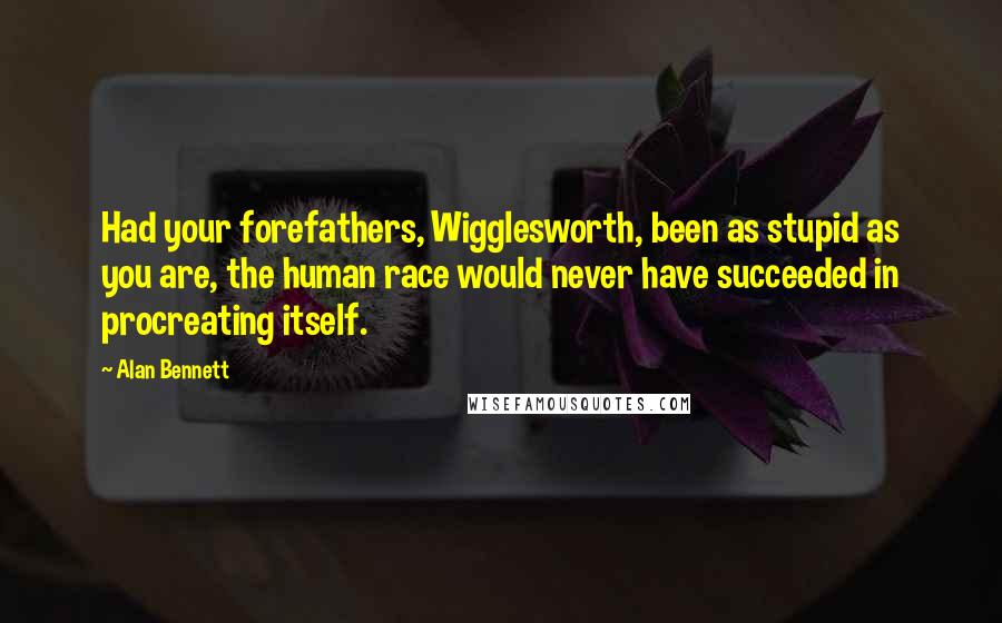 Alan Bennett Quotes: Had your forefathers, Wigglesworth, been as stupid as you are, the human race would never have succeeded in procreating itself.