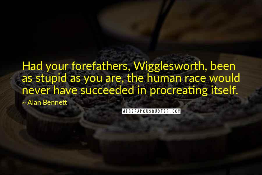 Alan Bennett Quotes: Had your forefathers, Wigglesworth, been as stupid as you are, the human race would never have succeeded in procreating itself.