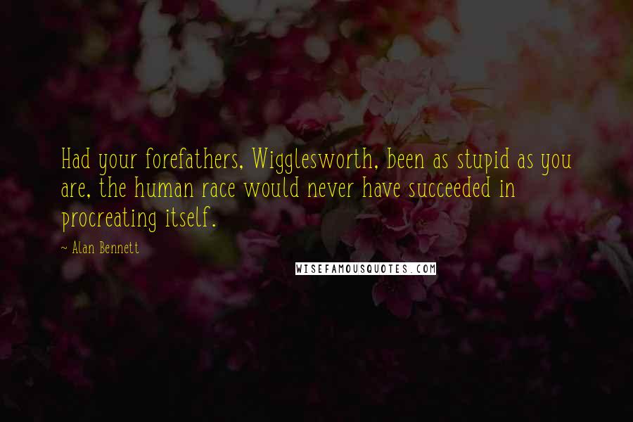 Alan Bennett Quotes: Had your forefathers, Wigglesworth, been as stupid as you are, the human race would never have succeeded in procreating itself.