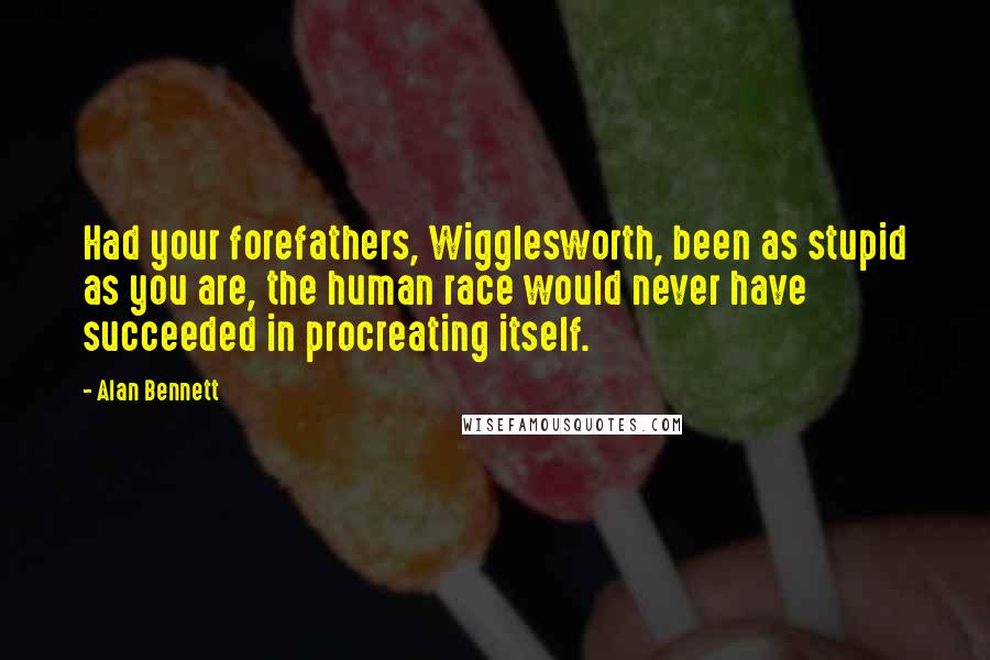 Alan Bennett Quotes: Had your forefathers, Wigglesworth, been as stupid as you are, the human race would never have succeeded in procreating itself.