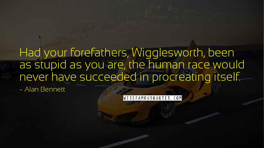 Alan Bennett Quotes: Had your forefathers, Wigglesworth, been as stupid as you are, the human race would never have succeeded in procreating itself.