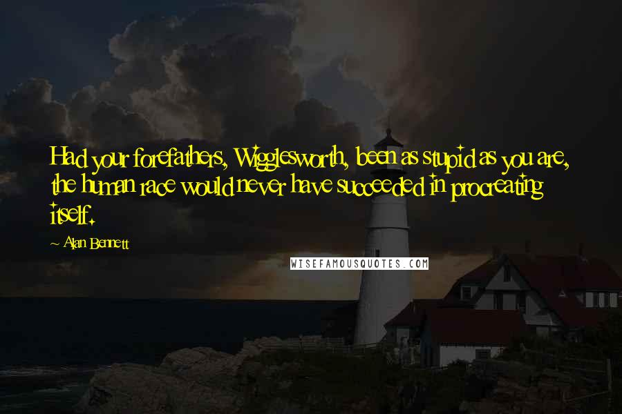 Alan Bennett Quotes: Had your forefathers, Wigglesworth, been as stupid as you are, the human race would never have succeeded in procreating itself.