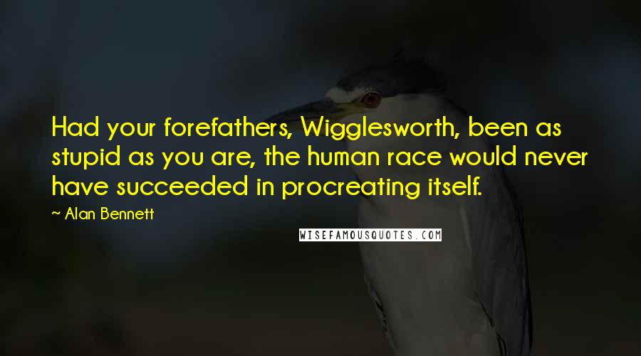 Alan Bennett Quotes: Had your forefathers, Wigglesworth, been as stupid as you are, the human race would never have succeeded in procreating itself.