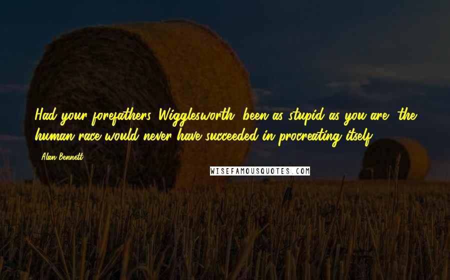 Alan Bennett Quotes: Had your forefathers, Wigglesworth, been as stupid as you are, the human race would never have succeeded in procreating itself.