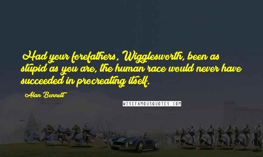 Alan Bennett Quotes: Had your forefathers, Wigglesworth, been as stupid as you are, the human race would never have succeeded in procreating itself.