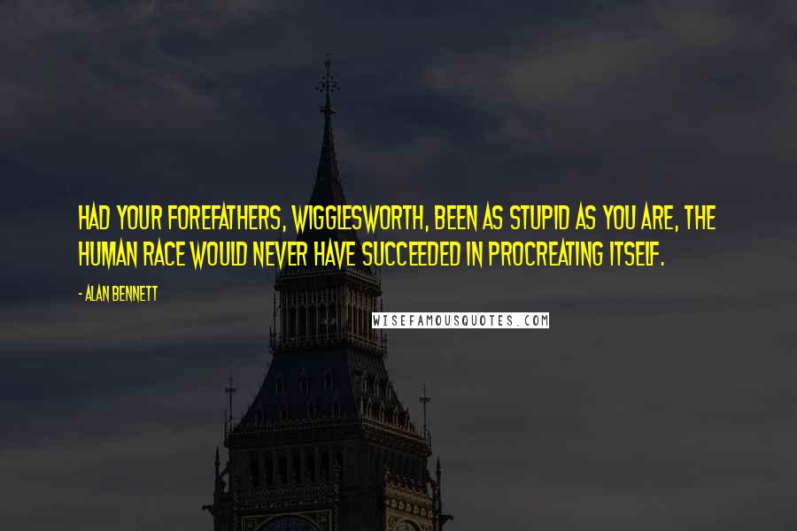 Alan Bennett Quotes: Had your forefathers, Wigglesworth, been as stupid as you are, the human race would never have succeeded in procreating itself.