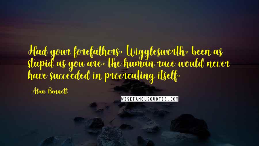 Alan Bennett Quotes: Had your forefathers, Wigglesworth, been as stupid as you are, the human race would never have succeeded in procreating itself.