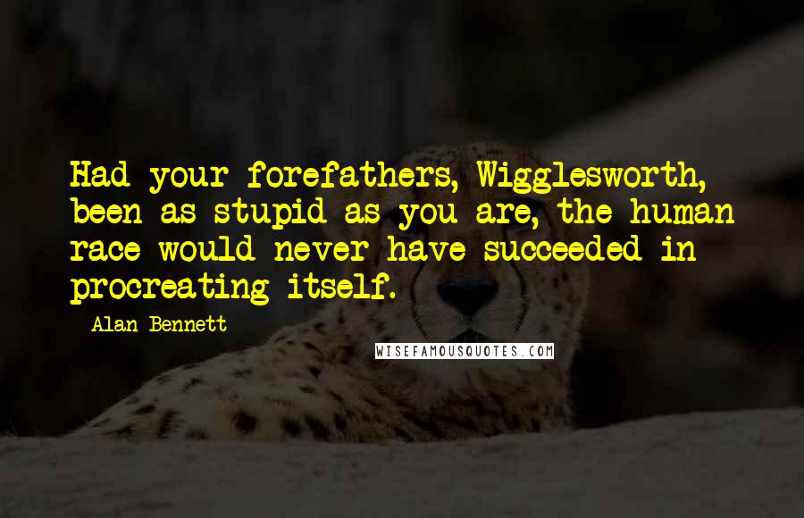 Alan Bennett Quotes: Had your forefathers, Wigglesworth, been as stupid as you are, the human race would never have succeeded in procreating itself.