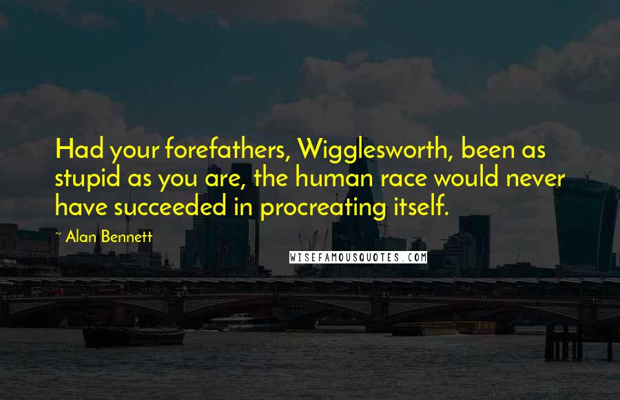 Alan Bennett Quotes: Had your forefathers, Wigglesworth, been as stupid as you are, the human race would never have succeeded in procreating itself.