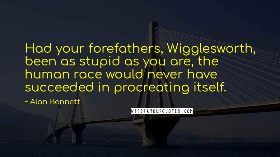 Alan Bennett Quotes: Had your forefathers, Wigglesworth, been as stupid as you are, the human race would never have succeeded in procreating itself.