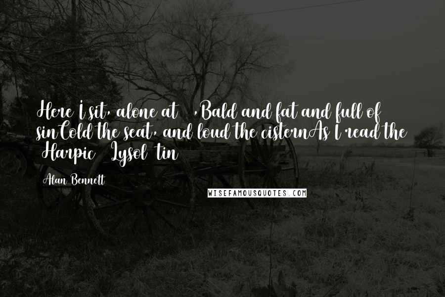 Alan Bennett Quotes: Here I sit, alone at 60,Bald and fat and full of sinCold the seat, and loud the cisternAs I read the (Harpic) (Lysol) tin