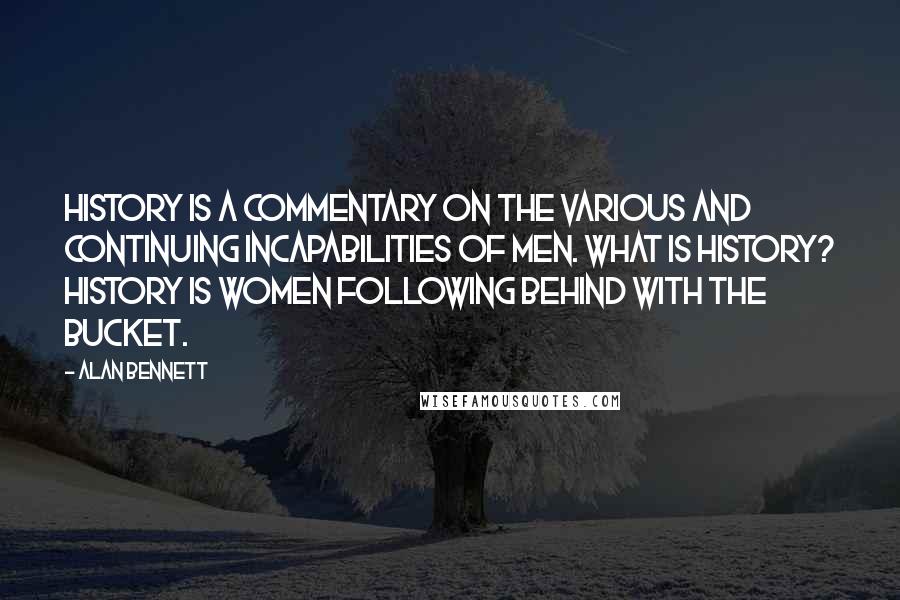 Alan Bennett Quotes: History is a commentary on the various and continuing incapabilities of men. What is history? History is women following behind with the bucket.