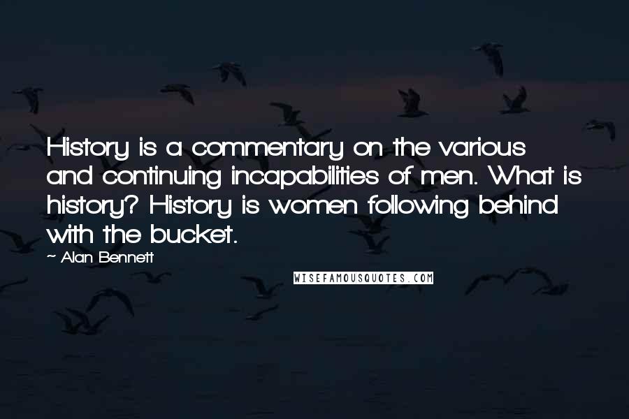 Alan Bennett Quotes: History is a commentary on the various and continuing incapabilities of men. What is history? History is women following behind with the bucket.