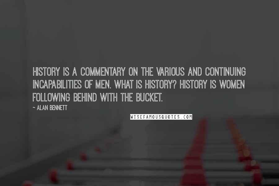 Alan Bennett Quotes: History is a commentary on the various and continuing incapabilities of men. What is history? History is women following behind with the bucket.