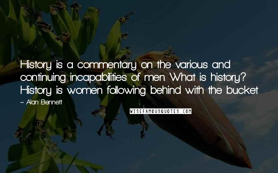 Alan Bennett Quotes: History is a commentary on the various and continuing incapabilities of men. What is history? History is women following behind with the bucket.