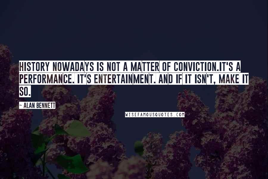 Alan Bennett Quotes: History nowadays is not a matter of conviction.It's a performance. It's entertainment. And if it isn't, make it so.